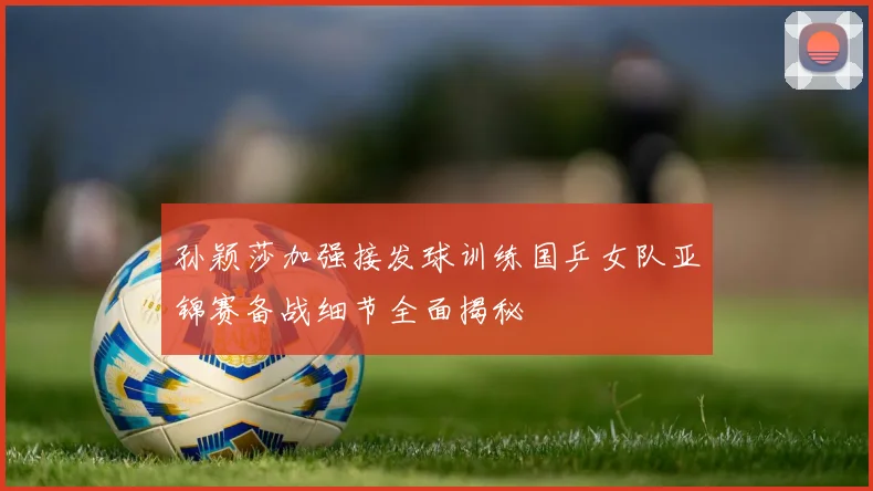 孙颖莎加强接发球训练国乒女队亚锦赛备战细节全面揭秘