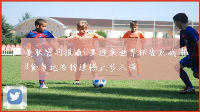 曼联官网报道C罗迎来世界杯告别战B费与达洛特遗憾止步八强