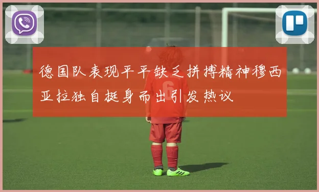 德国队表现平平缺乏拼搏精神穆西亚拉独自挺身而出引发热议