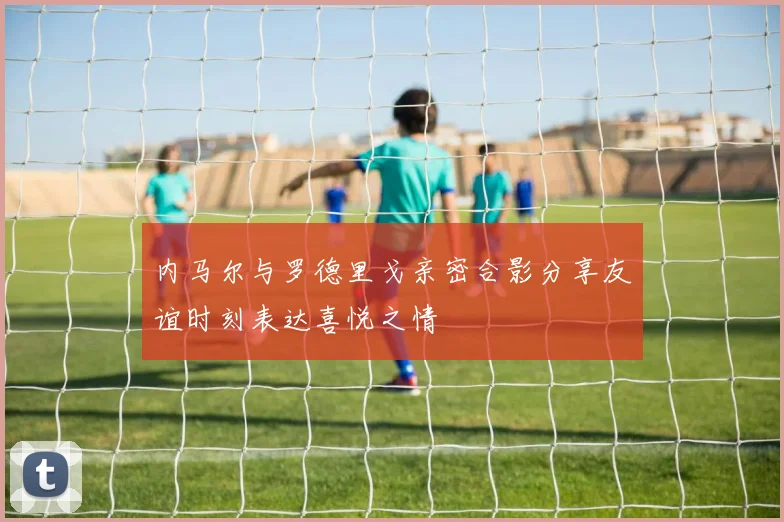 内马尔与罗德里戈亲密合影分享友谊时刻表达喜悦之情