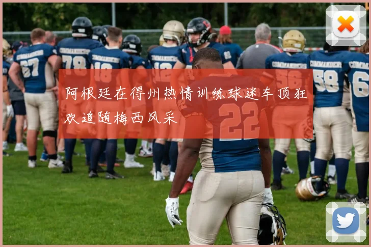 阿根廷在得州热情训练球迷车顶狂欢追随梅西风采