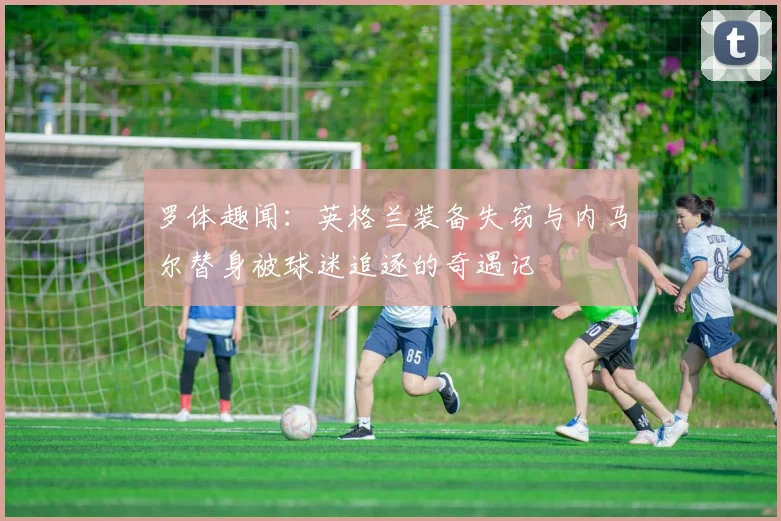 罗体趣闻：英格兰装备失窃与内马尔替身被球迷追逐的奇遇记