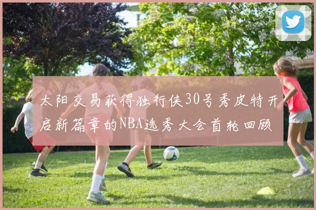 太阳交易获得独行侠30号秀皮特开启新篇章的NBA选秀大会首轮回顾