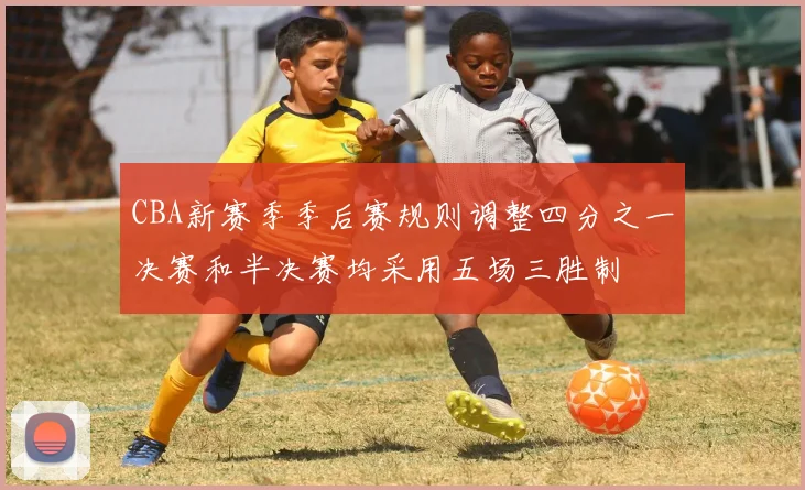 CBA新赛季季后赛规则调整四分之一决赛和半决赛均采用五场三胜制