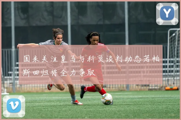国米关注皇马与科莫谈判动态若帕斯回归将全力争取