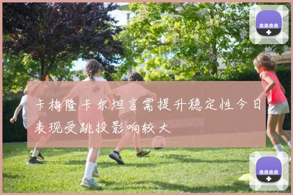 卡梅隆卡尔坦言需提升稳定性今日表现受跳投影响较大