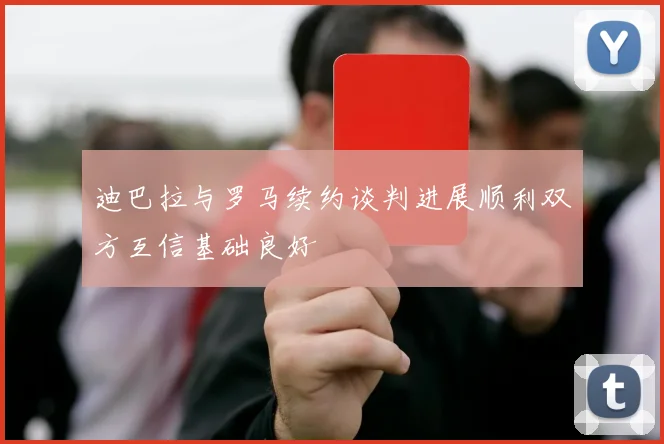 迪巴拉与罗马续约谈判进展顺利双方互信基础良好