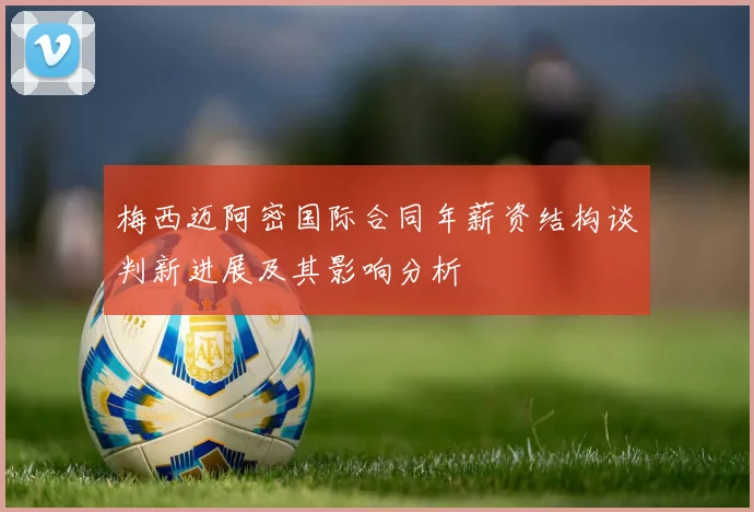 梅西迈阿密国际合同年薪资结构谈判新进展及其影响分析