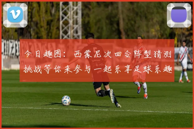 今日趣图：西蒙尼次回合阵型猜测挑战等你来参与一起乐享足球乐趣