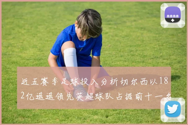 近五赛季足球投入分析切尔西以182亿遥遥领先英超球队占据前十一名
