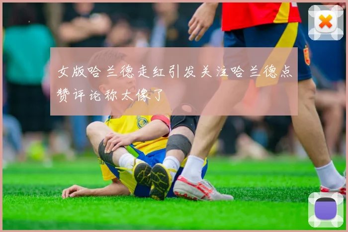 女版哈兰德走红引发关注哈兰德点赞评论称太像了