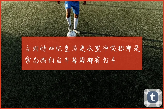 古利特回忆皇马更衣室冲突称那是常态我们当年每周都有打斗