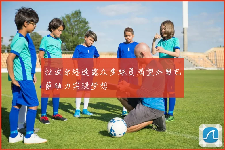 拉波尔塔透露众多球员渴望加盟巴萨助力实现梦想
