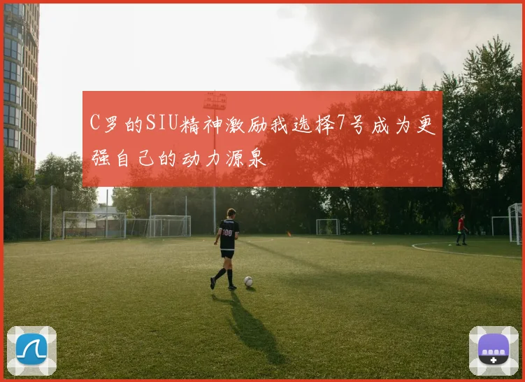 C罗的SIU精神激励我选择7号成为更强自己的动力源泉