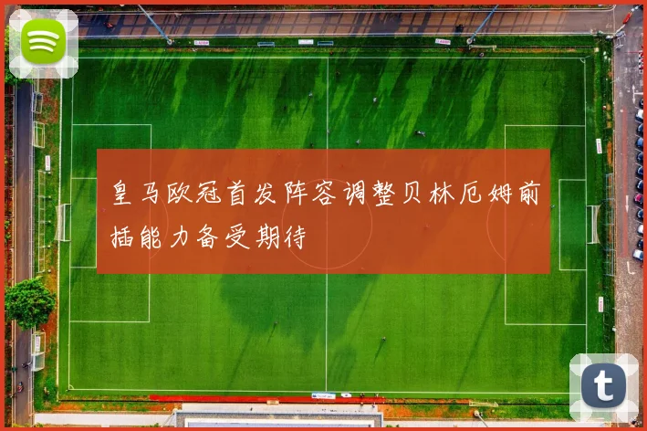皇马欧冠首发阵容调整贝林厄姆前插能力备受期待