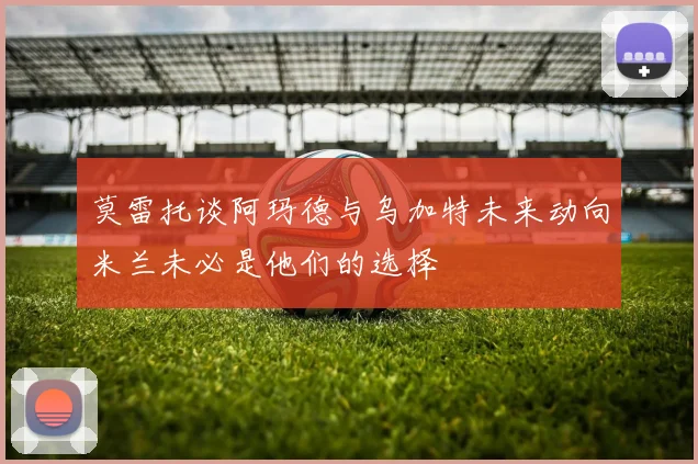 莫雷托谈阿玛德与乌加特未来动向米兰未必是他们的选择