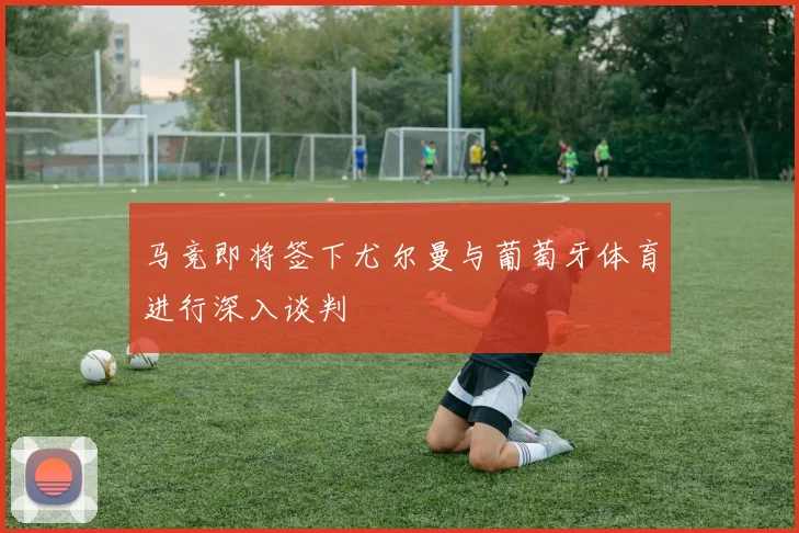 马竞即将签下尤尔曼与葡萄牙体育进行深入谈判