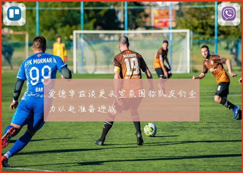 爱德华兹谈更衣室氛围称队友们全力以赴准备迎战