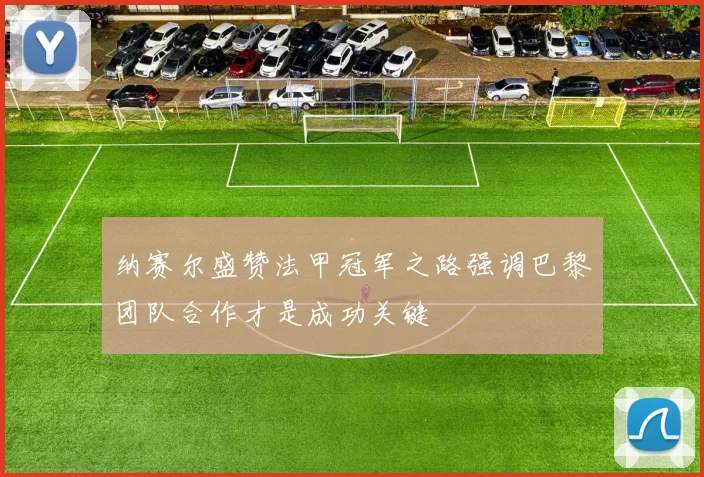 纳赛尔盛赞法甲冠军之路强调巴黎团队合作才是成功关键