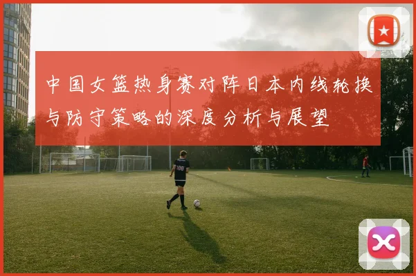 中国女篮热身赛对阵日本内线轮换与防守策略的深度分析与展望