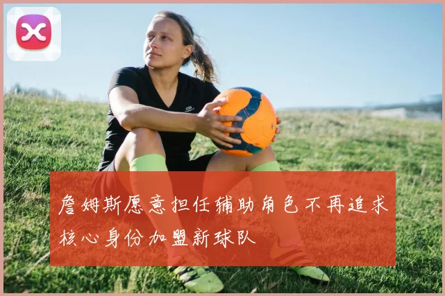 詹姆斯愿意担任辅助角色不再追求核心身份加盟新球队