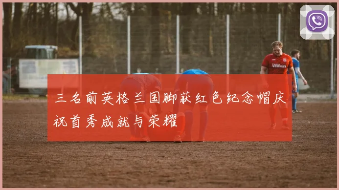 三名前英格兰国脚获红色纪念帽庆祝首秀成就与荣耀