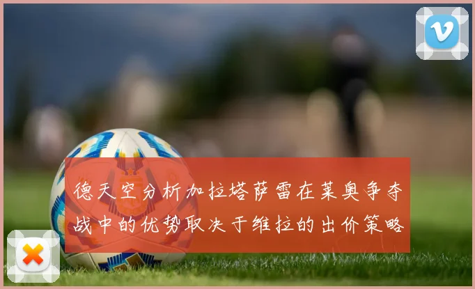 德天空分析加拉塔萨雷在莱奥争夺战中的优势取决于维拉的出价策略