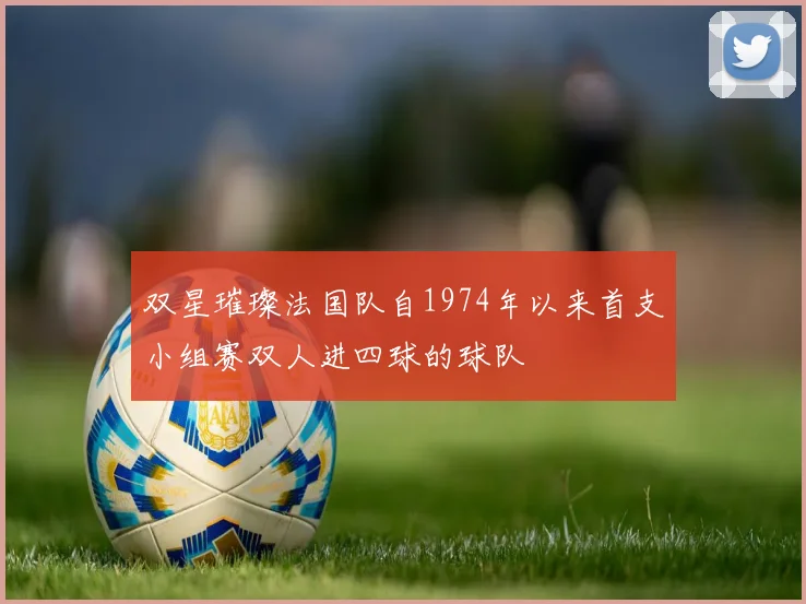 双星璀璨法国队自1974年以来首支小组赛双人进四球的球队